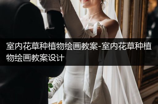 室内花草种植物绘画教案-室内花草种植物绘画教案设计