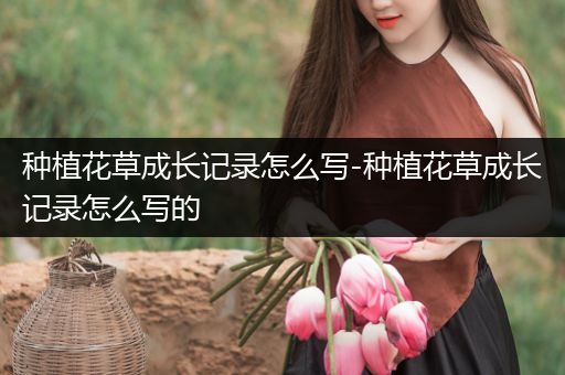 种植花草成长记录怎么写-种植花草成长记录怎么写的