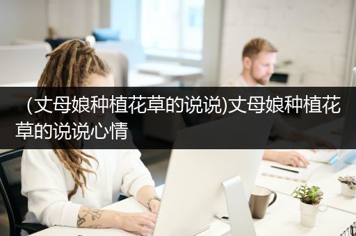 （丈母娘种植花草的说说)丈母娘种植花草的说说心情