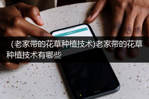 （老家带的花草种植技术)老家带的花草种植技术有哪些