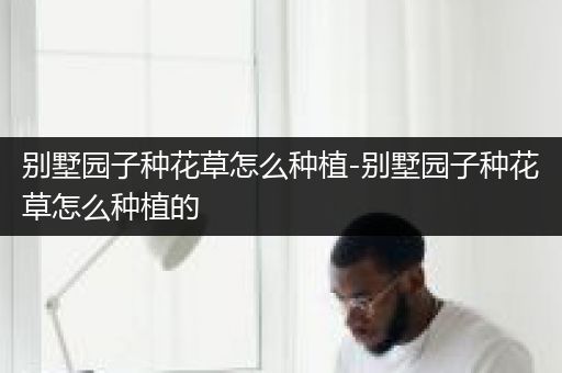 别墅园子种花草怎么种植-别墅园子种花草怎么种植的