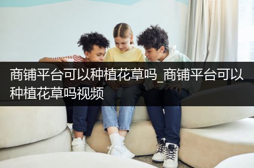 商铺平台可以种植花草吗_商铺平台可以种植花草吗视频