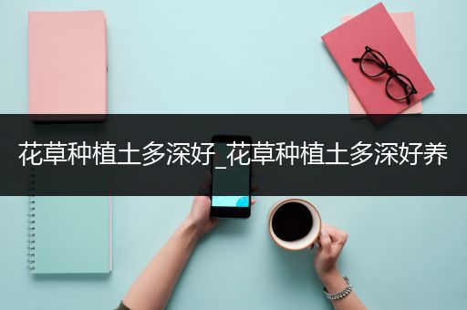 花草种植土多深好_花草种植土多深好养
