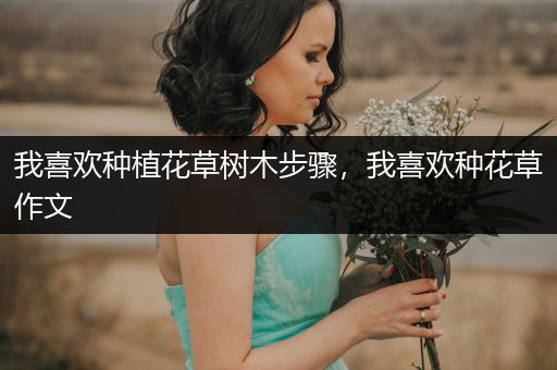 我喜欢种植花草树木步骤，我喜欢种花草作文