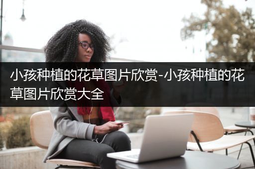 小孩种植的花草图片欣赏-小孩种植的花草图片欣赏大全
