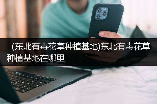 （东北有毒花草种植基地)东北有毒花草种植基地在哪里