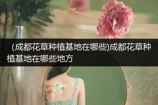 （成都花草种植基地在哪些)成都花草种植基地在哪些地方
