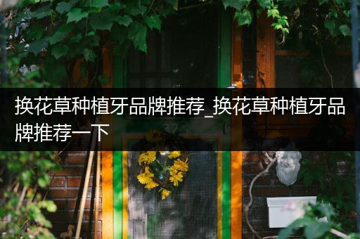 换花草种植牙品牌推荐_换花草种植牙品牌推荐一下