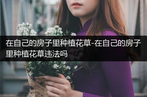 在自己的房子里种植花草-在自己的房子里种植花草违法吗