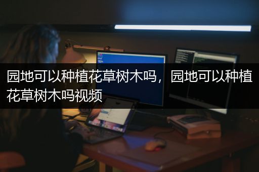 园地可以种植花草树木吗，园地可以种植花草树木吗视频