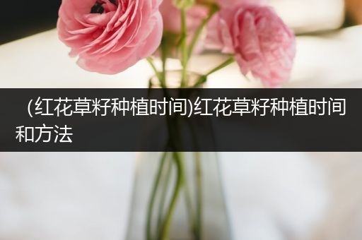 （红花草籽种植时间)红花草籽种植时间和方法