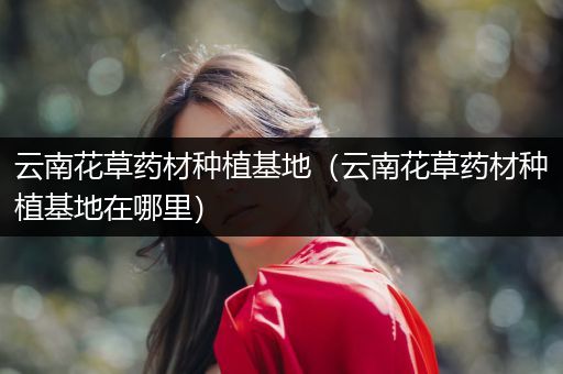 云南花草药材种植基地（云南花草药材种植基地在哪里）