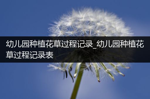 幼儿园种植花草过程记录_幼儿园种植花草过程记录表