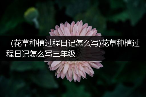 （花草种植过程日记怎么写)花草种植过程日记怎么写三年级