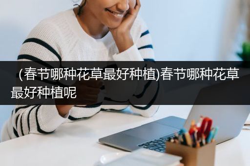 （春节哪种花草最好种植)春节哪种花草最好种植呢