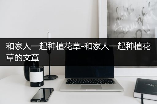 和家人一起种植花草-和家人一起种植花草的文章
