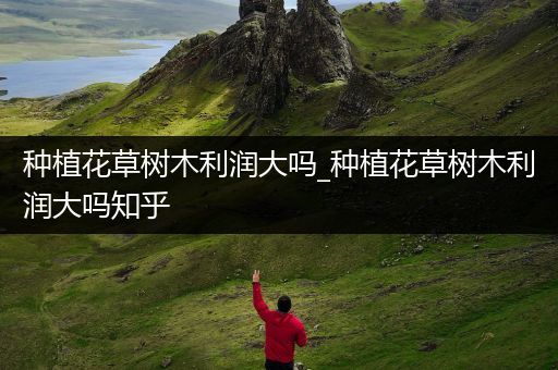 种植花草树木利润大吗_种植花草树木利润大吗知乎