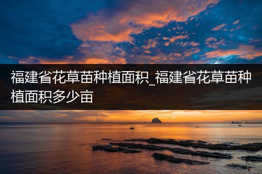 福建省花草苗种植面积_福建省花草苗种植面积多少亩