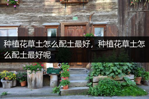 种植花草土怎么配土最好，种植花草土怎么配土最好呢