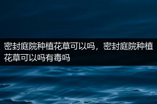密封庭院种植花草可以吗，密封庭院种植花草可以吗有毒吗