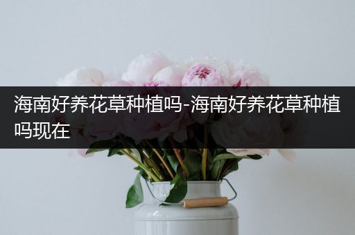 海南好养花草种植吗-海南好养花草种植吗现在