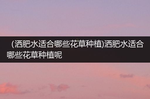 （洒肥水适合哪些花草种植)洒肥水适合哪些花草种植呢