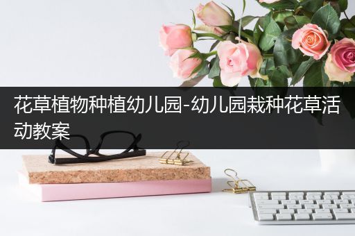 花草植物种植幼儿园-幼儿园栽种花草活动教案