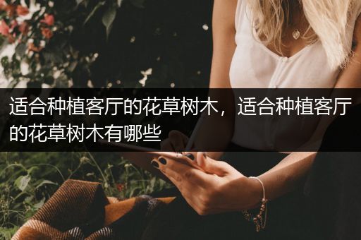 适合种植客厅的花草树木，适合种植客厅的花草树木有哪些