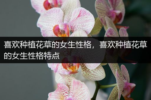 喜欢种植花草的女生性格，喜欢种植花草的女生性格特点