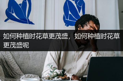 如何种植时花草更茂盛，如何种植时花草更茂盛呢