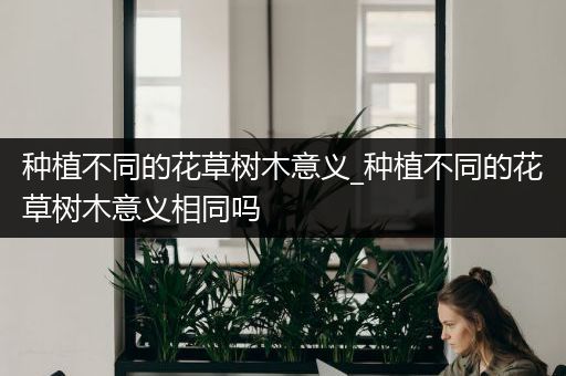 种植不同的花草树木意义_种植不同的花草树木意义相同吗